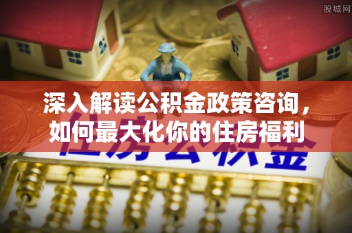 高县深入解读公积金政策咨询，如何最大化你的住房福利