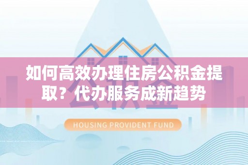 高县如何高效办理住房公积金提取？代办服务成新趋势