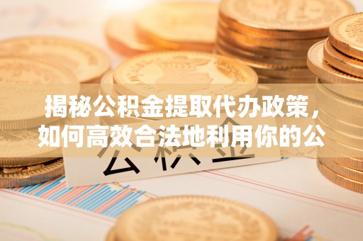 高县揭秘公积金提取代办政策，如何高效合法地利用你的公积金