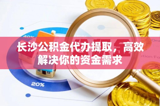 高县长沙公积金代办提取，高效解决你的资金需求