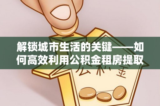 高县解锁城市生活的关键——如何高效利用公积金租房提取实现居住自由