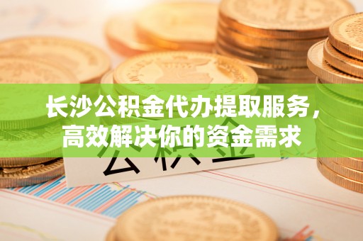 高县长沙公积金代办提取服务，高效解决你的资金需求